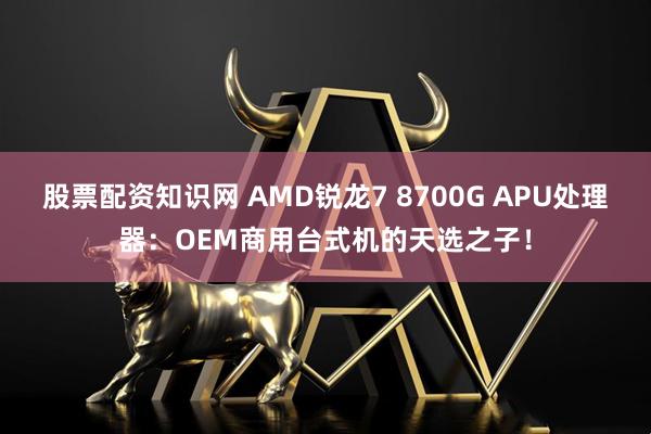 股票配资知识网 AMD锐龙7 8700G APU处理器：OEM商用台式机的天选之子！