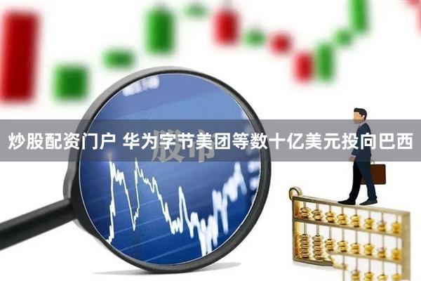 炒股配资门户 华为字节美团等数十亿美元投向巴西