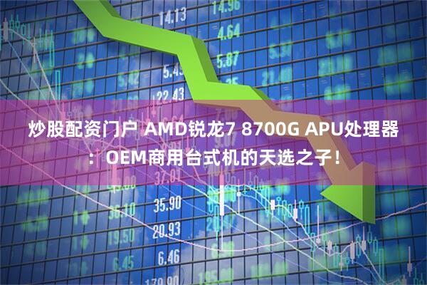炒股配资门户 AMD锐龙7 8700G APU处理器：OEM商用台式机的天选之子！