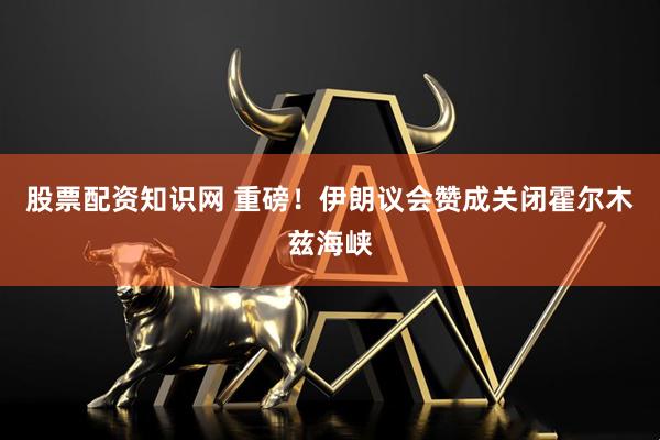 股票配资知识网 重磅！伊朗议会赞成关闭霍尔木兹海峡