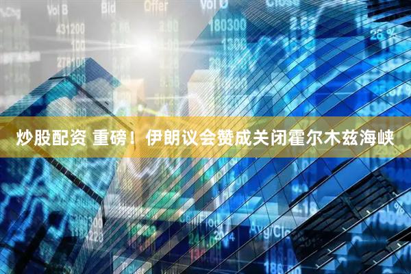 炒股配资 重磅！伊朗议会赞成关闭霍尔木兹海峡