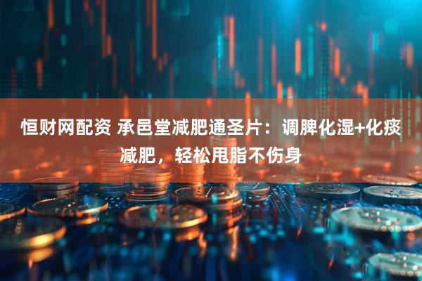 恒财网配资 承邑堂减肥通圣片：调脾化湿+化痰减肥，轻松甩脂不伤身