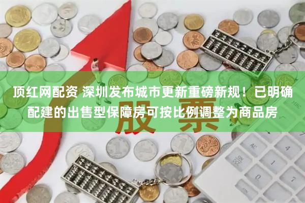顶红网配资 深圳发布城市更新重磅新规！已明确配建的出售型保障房可按比例调整为商品房