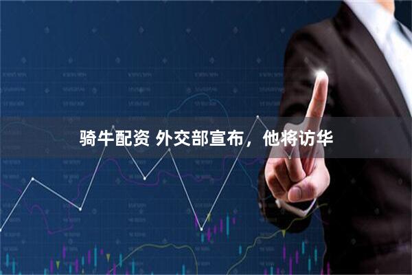 骑牛配资 外交部宣布，他将访华