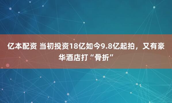 亿本配资 当初投资18亿如今9.8亿起拍，又有豪华酒店打“骨折”