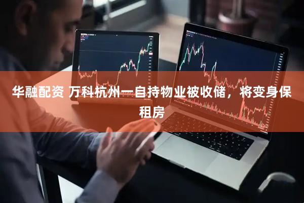 华融配资 万科杭州一自持物业被收储，将变身保租房