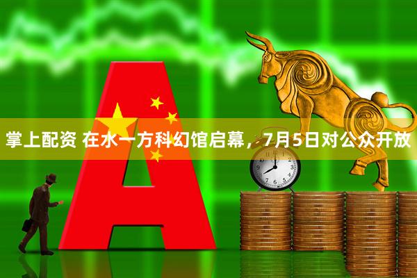 掌上配资 在水一方科幻馆启幕，7月5日对公众开放