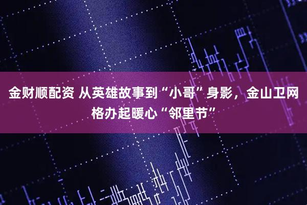金财顺配资 从英雄故事到“小哥”身影，金山卫网格办起暖心“邻里节”