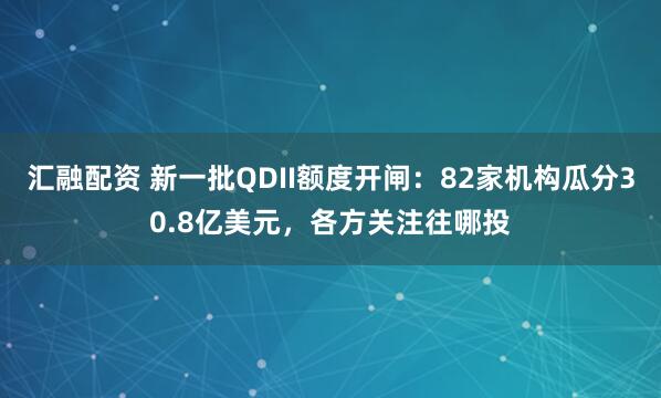 汇融配资 新一批QDII额度开闸：82家机构瓜分30.8亿美元，各方关注往哪投