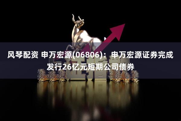 风琴配资 申万宏源(06806)：申万宏源证券完成发行26亿元短期公司债券