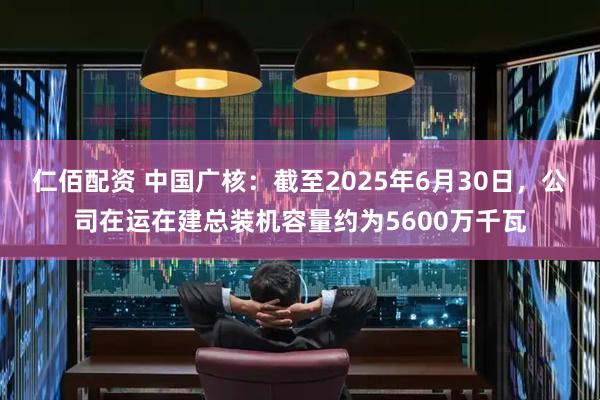仁佰配资 中国广核：截至2025年6月30日，公司在运在建总装机容量约为5600万千瓦