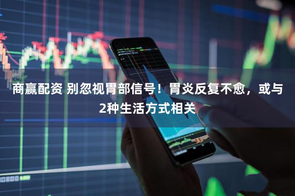 商赢配资 别忽视胃部信号！胃炎反复不愈，或与2种生活方式相关