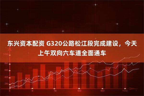 东兴资本配资 G320公路松江段完成建设，今天上午双向六车道全面通车