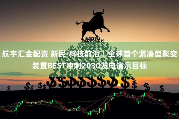 航宇汇金配资 新民·科技前沿｜全球首个紧凑型聚变装置BEST冲刺2030发电演示目标