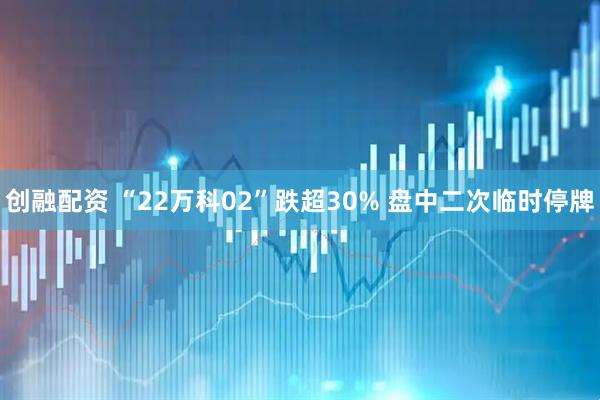 创融配资 “22万科02”跌超30% 盘中二次临时停牌