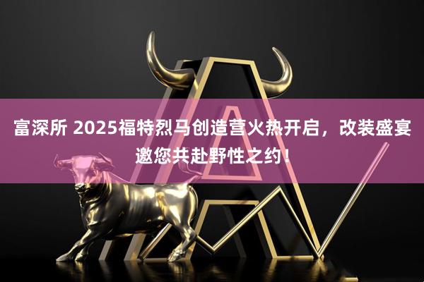 富深所 2025福特烈马创造营火热开启，改装盛宴邀您共赴野性之约！