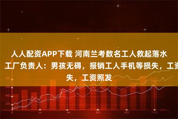 人人配资APP下载 河南兰考数名工人救起落水男孩，工厂负责人：男孩无碍，报销工人手机等损失，工资照发