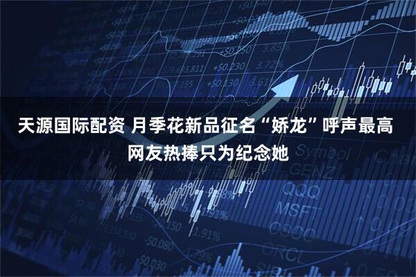 天源国际配资 月季花新品征名“娇龙”呼声最高 网友热捧只为纪念她