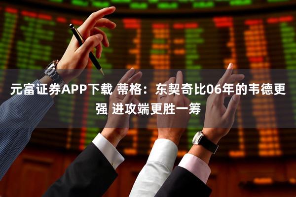 元富证券APP下载 蒂格：东契奇比06年的韦德更强 进攻端更胜一筹