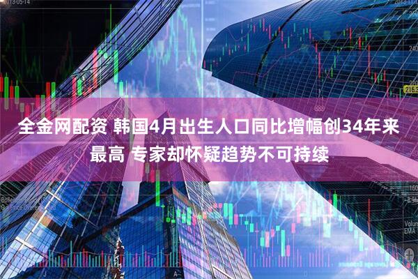 全金网配资 韩国4月出生人口同比增幅创34年来最高 专家却怀疑趋势不可持续