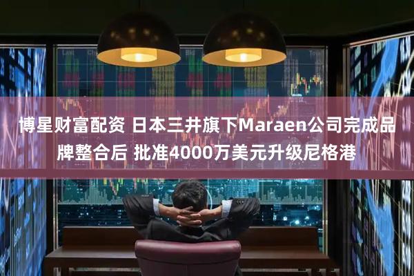 博星财富配资 日本三井旗下Maraen公司完成品牌整合后 批准4000万美元升级尼格港