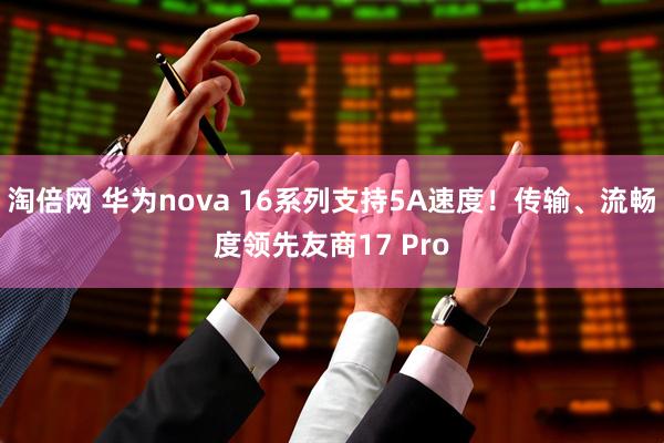 淘倍网 华为nova 16系列支持5A速度！传输、流畅度领先友商17 Pro