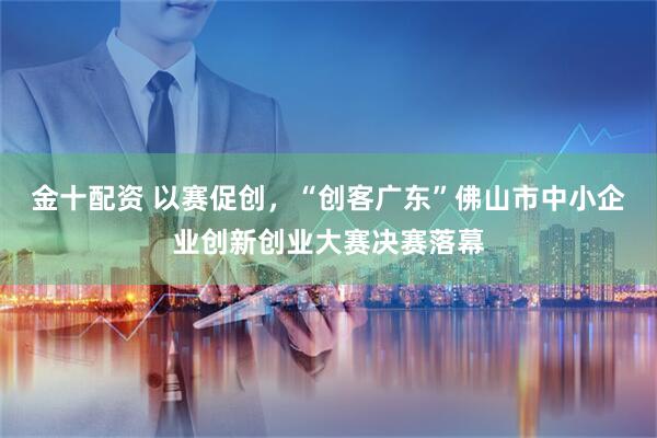 金十配资 以赛促创，“创客广东”佛山市中小企业创新创业大赛决赛落幕