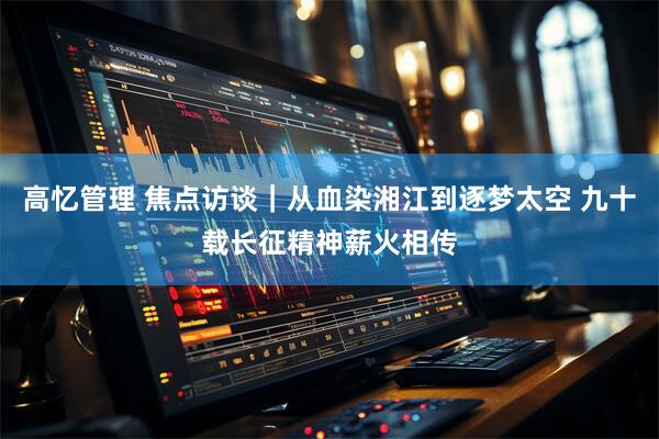 高忆管理 焦点访谈｜从血染湘江到逐梦太空 九十载长征精神薪火相传